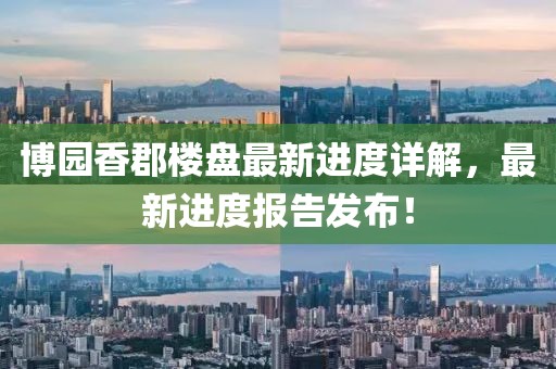 博園香郡樓盤最新進(jìn)度詳解，最新進(jìn)度報(bào)告發(fā)布！