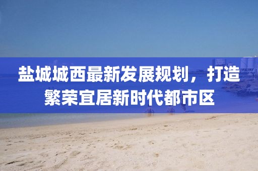 鹽城城西最新發(fā)展規(guī)劃，打造繁榮宜居新時代都市區(qū)