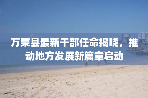 萬榮縣最新干部任命揭曉，推動地方發(fā)展新篇章啟動