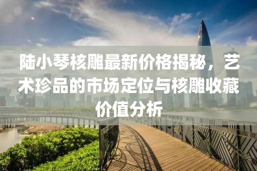 陸小琴核雕最新價(jià)格揭秘，藝術(shù)珍品的市場(chǎng)定位與核雕收藏價(jià)值分析