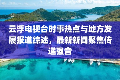 云浮電視臺時事熱點與地方發(fā)展報道綜述，最新新聞聚焦傳遞強(qiáng)音