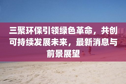 三聚環(huán)保引領(lǐng)綠色革命，共創(chuàng)可持續(xù)發(fā)展未來，最新消息與前景展望