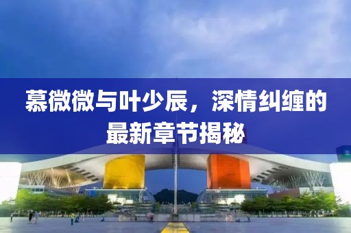 慕微微與葉少辰，深情糾纏的最新章節(jié)揭秘