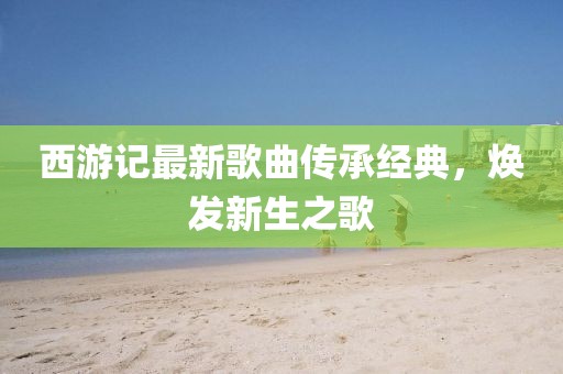 西游記最新歌曲傳承經典，煥發(fā)新生之歌