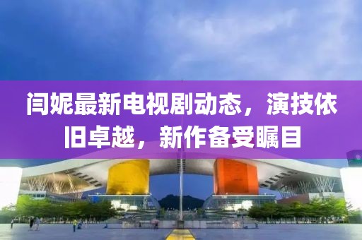 閆妮最新電視劇動態(tài)，演技依舊卓越，新作備受矚目