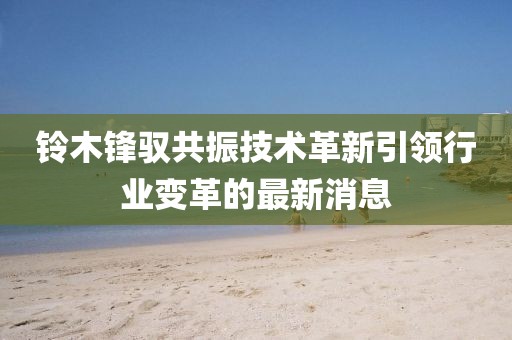 鈴木鋒馭共振技術(shù)革新引領(lǐng)行業(yè)變革的最新消息