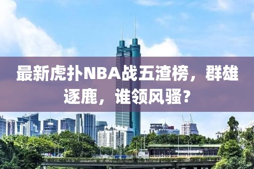 最新虎撲NBA戰(zhàn)五渣榜，群雄逐鹿，誰領風騷？