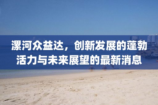 漯河眾益達(dá)，創(chuàng)新發(fā)展的蓬勃活力與未來(lái)展望的最新消息
