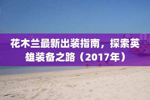 花木蘭最新出裝指南，探索英雄裝備之路（2017年）