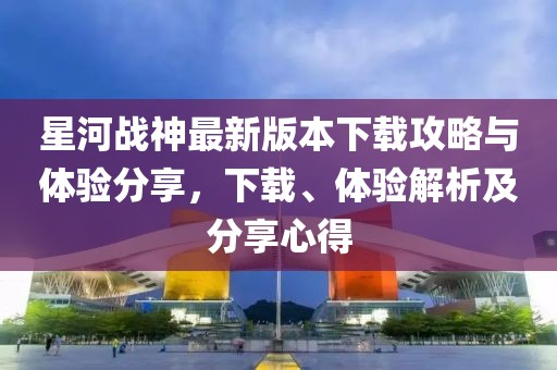 星河戰(zhàn)神最新版本下載攻略與體驗分享，下載、體驗解析及分享心得