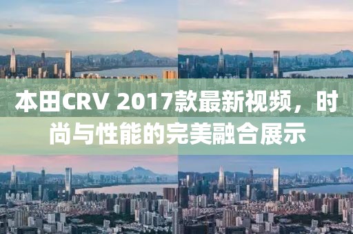 本田CRV 2017款最新視頻，時尚與性能的完美融合展示