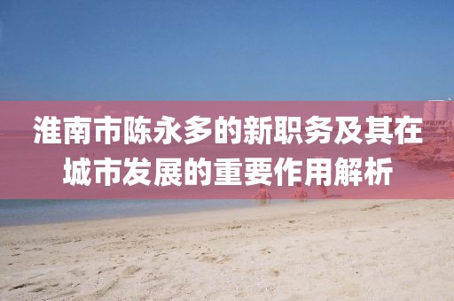 淮南市陳永多的新職務(wù)及其在城市發(fā)展的重要作用解析