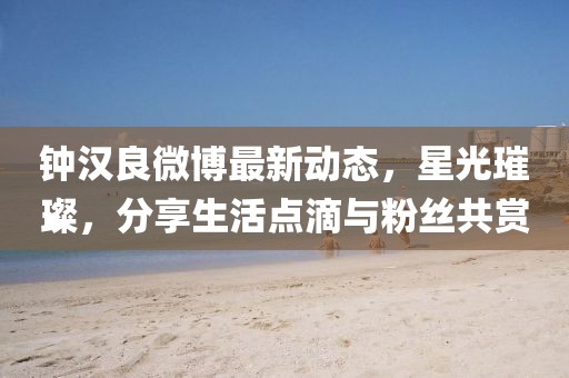 鐘漢良微博最新動態(tài)，星光璀璨，分享生活點滴與粉絲共賞