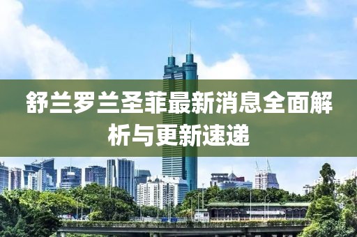 舒蘭羅蘭圣菲最新消息全面解析與更新速遞