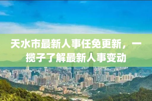 天水市最新人事任免更新，一攬子了解最新人事變動