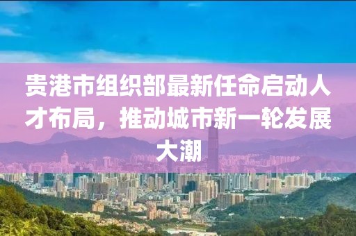 貴港市組織部最新任命啟動人才布局，推動城市新一輪發(fā)展大潮