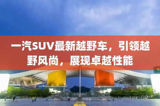 一汽SUV最新越野車，引領(lǐng)越野風(fēng)尚，展現(xiàn)卓越性能
