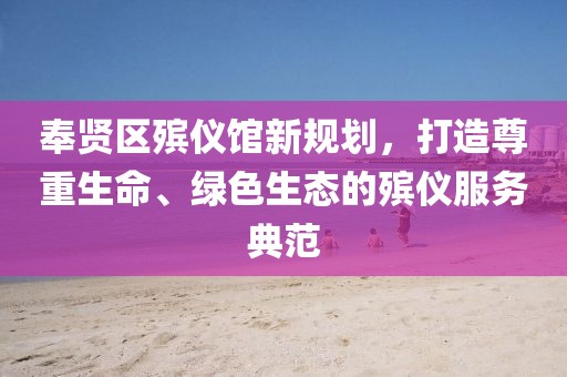 奉賢區(qū)殯儀館新規(guī)劃，打造尊重生命、綠色生態(tài)的殯儀服務(wù)典范