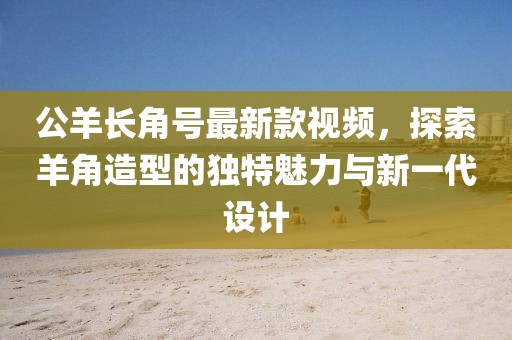 公羊長角號最新款視頻，探索羊角造型的獨特魅力與新一代設(shè)計