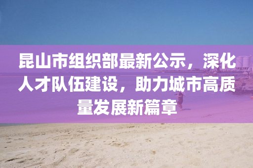 昆山市組織部最新公示，深化人才隊伍建設(shè)，助力城市高質(zhì)量發(fā)展新篇章