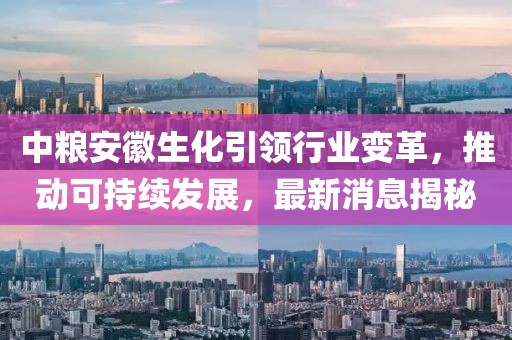 中糧安徽生化引領行業(yè)變革，推動可持續(xù)發(fā)展，最新消息揭秘