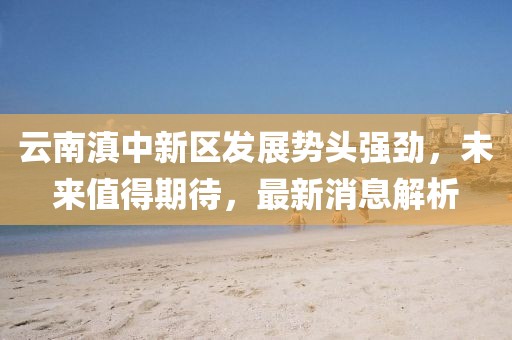 云南滇中新區(qū)發(fā)展勢(shì)頭強(qiáng)勁，未來(lái)值得期待，最新消息解析