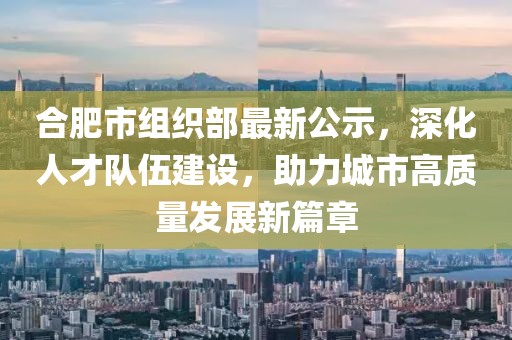 合肥市組織部最新公示，深化人才隊(duì)伍建設(shè)，助力城市高質(zhì)量發(fā)展新篇章