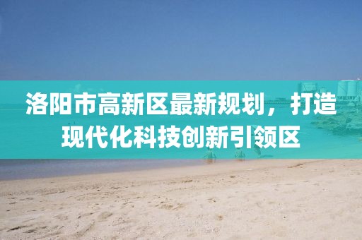 洛陽市高新區(qū)最新規(guī)劃，打造現(xiàn)代化科技創(chuàng)新引領(lǐng)區(qū)