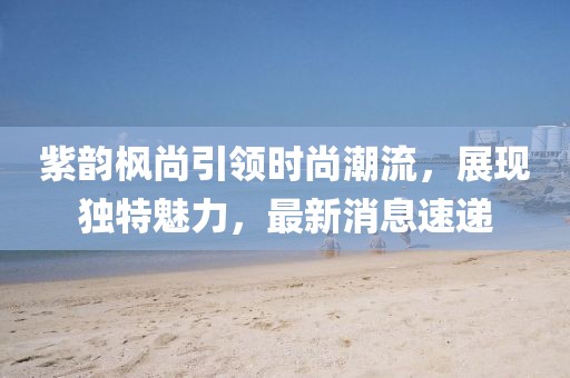 紫韻楓尚引領(lǐng)時(shí)尚潮流，展現(xiàn)獨(dú)特魅力，最新消息速遞