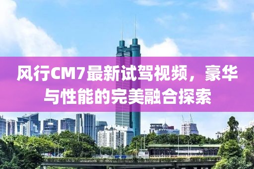 風(fēng)行CM7最新試駕視頻，豪華與性能的完美融合探索