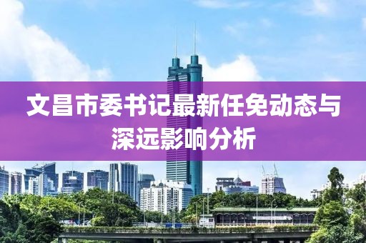 文昌市委書記最新任免動態(tài)與深遠影響分析