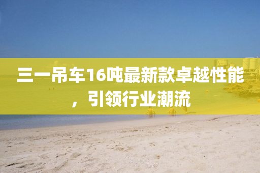 三一吊車(chē)16噸最新款卓越性能，引領(lǐng)行業(yè)潮流