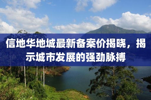 信地華地城最新備案價(jià)揭曉，揭示城市發(fā)展的強(qiáng)勁脈搏