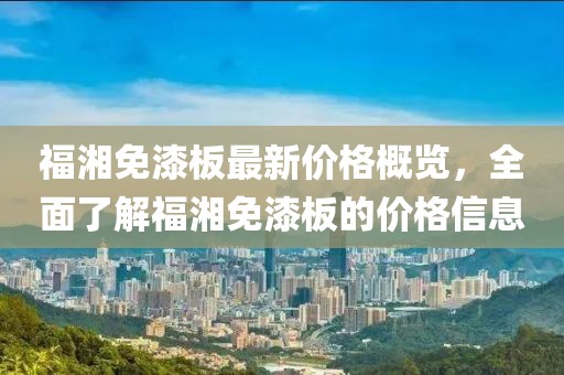 福湘免漆板最新價格概覽，全面了解福湘免漆板的價格信息