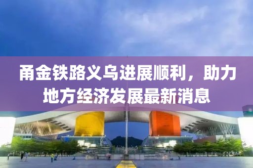 甬金鐵路義烏進(jìn)展順利，助力地方經(jīng)濟(jì)發(fā)展最新消息