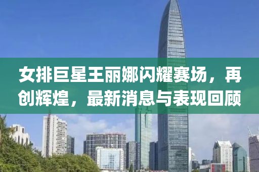 女排巨星王麗娜閃耀賽場，再創(chuàng)輝煌，最新消息與表現(xiàn)回顧