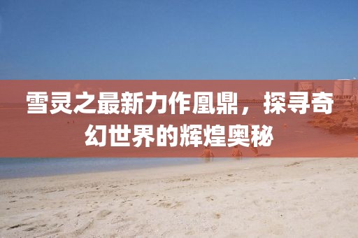 雪靈之最新力作凰鼎，探尋奇幻世界的輝煌奧秘