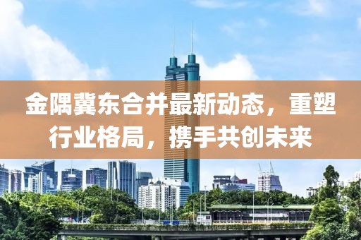 金隅冀東合并最新動態(tài)，重塑行業(yè)格局，攜手共創(chuàng)未來