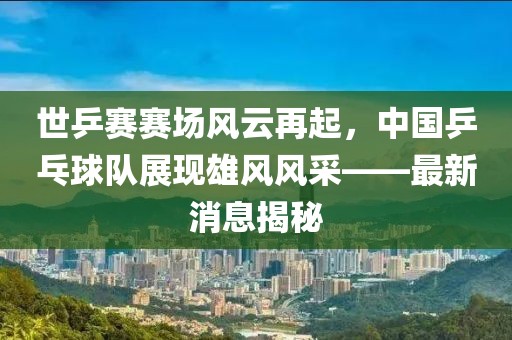 世乒賽賽場風(fēng)云再起，中國乒乓球隊展現(xiàn)雄風(fēng)風(fēng)采——最新消息揭秘