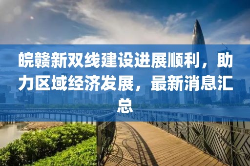 皖贛新雙線建設(shè)進(jìn)展順利，助力區(qū)域經(jīng)濟(jì)發(fā)展，最新消息匯總