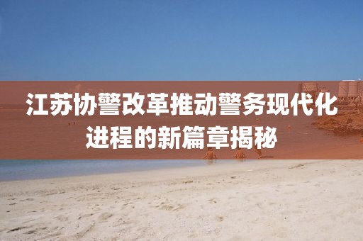 江蘇協(xié)警改革推動警務(wù)現(xiàn)代化進程的新篇章揭秘