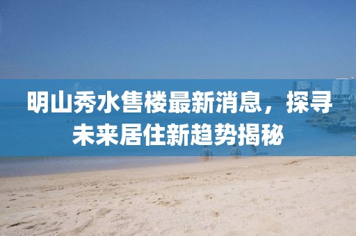 明山秀水售樓最新消息，探尋未來居住新趨勢揭秘