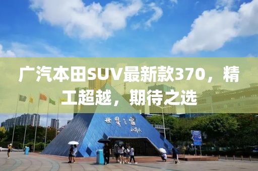 廣汽本田SUV最新款370，精工超越，期待之選