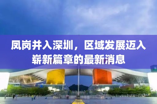鳳崗并入深圳，區(qū)域發(fā)展邁入嶄新篇章的最新消息