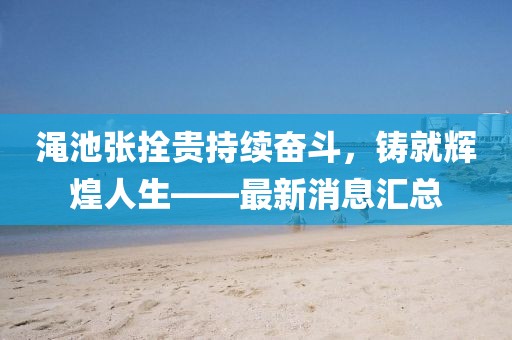 澠池張拴貴持續(xù)奮斗，鑄就輝煌人生——最新消息匯總