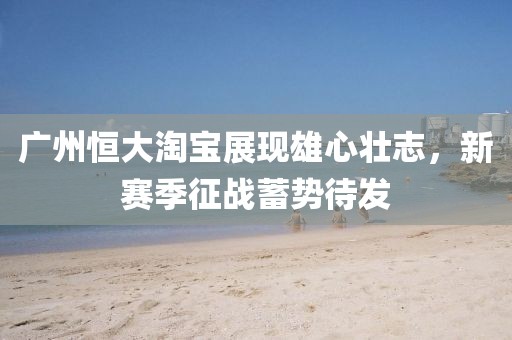 廣州恒大淘寶展現(xiàn)雄心壯志，新賽季征戰(zhàn)蓄勢(shì)待發(fā)