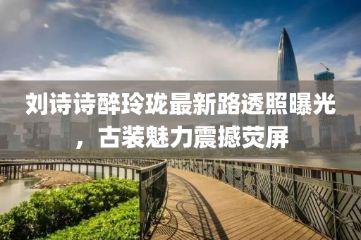 劉詩詩醉玲瓏最新路透照曝光，古裝魅力震撼熒屏