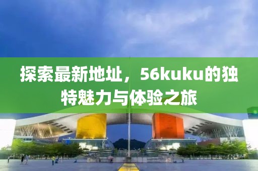 探索最新地址，56kuku的獨特魅力與體驗之旅