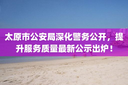 太原市公安局深化警務(wù)公開，提升服務(wù)質(zhì)量最新公示出爐！