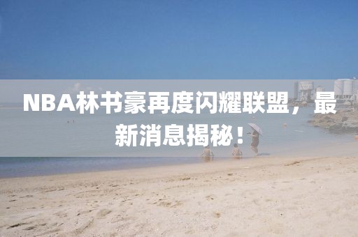 NBA林書豪再度閃耀聯(lián)盟，最新消息揭秘！